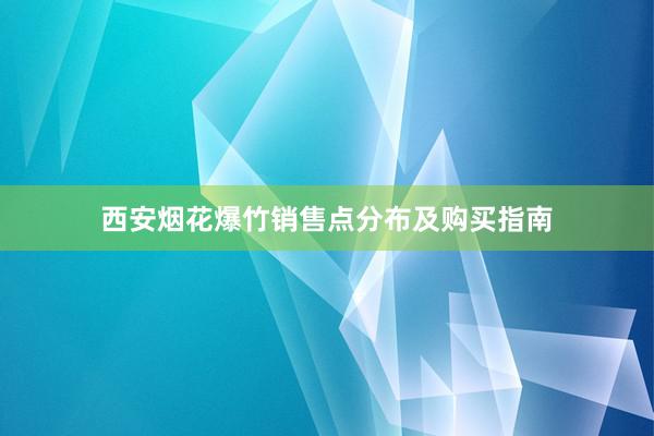 西安烟花爆竹销售点分布及购买指南